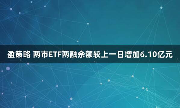 盈策略 两市ETF两融余额较上一日增加6.10亿元