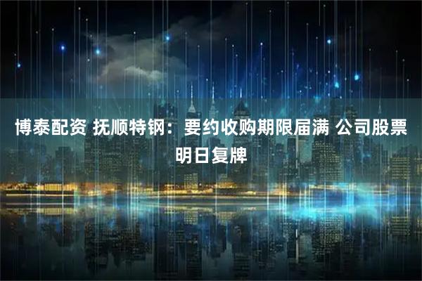 博泰配资 抚顺特钢：要约收购期限届满 公司股票明日复牌