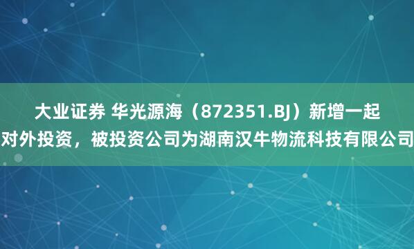 大业证券 华光源海（872351.BJ）新增一起对外投资，被投资公司为湖南汉牛物流科技有限公司