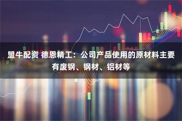 盟牛配资 德恩精工：公司产品使用的原材料主要有废钢、钢材、铝材等