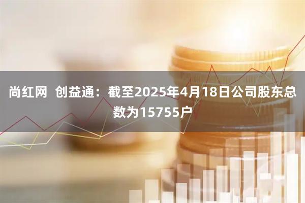 尚红网  创益通：截至2025年4月18日公司股东总数为15755户