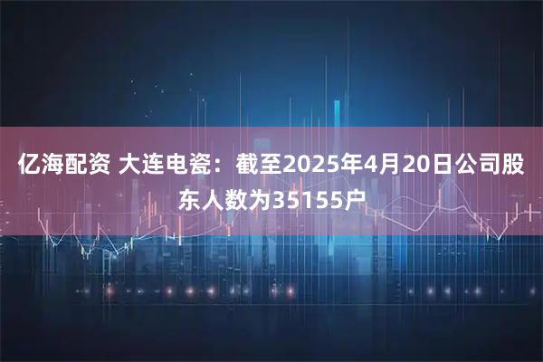 亿海配资 大连电瓷：截至2025年4月20日公司股东人数为35155户