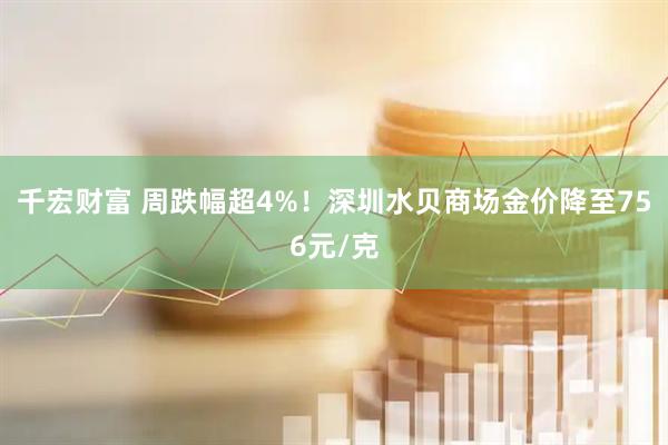 千宏财富 周跌幅超4%！深圳水贝商场金价降至756元/克