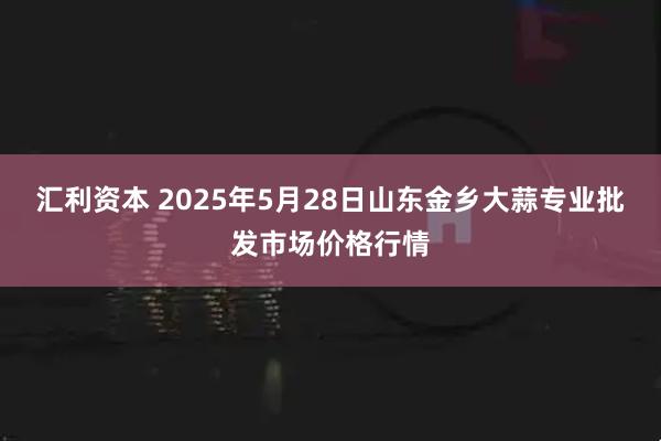 汇利资本 2025年5月28日山东金乡大蒜专业批发市场价格行情