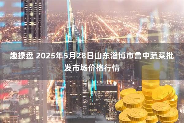 趣操盘 2025年5月28日山东淄博市鲁中蔬菜批发市场价格行情