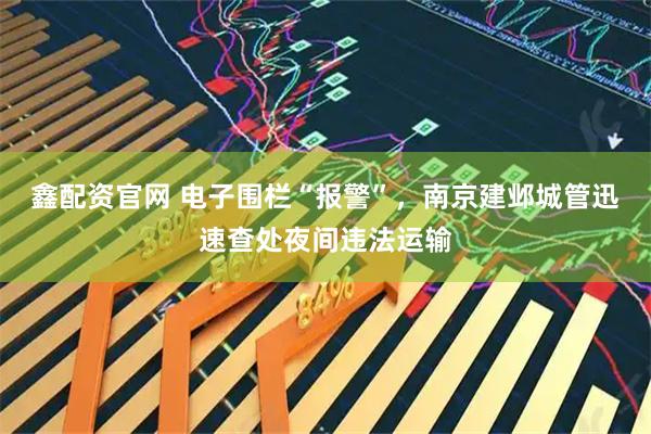 鑫配资官网 电子围栏“报警”，南京建邺城管迅速查处夜间违法运输