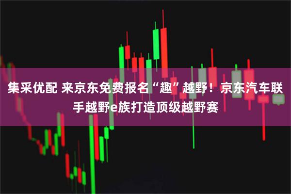 集采优配 来京东免费报名“趣”越野！京东汽车联手越野e族打造顶级越野赛