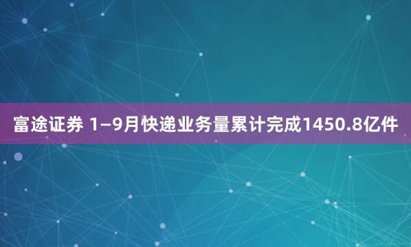 富途证券 1—9月快递业务量累计完成1450.8亿件