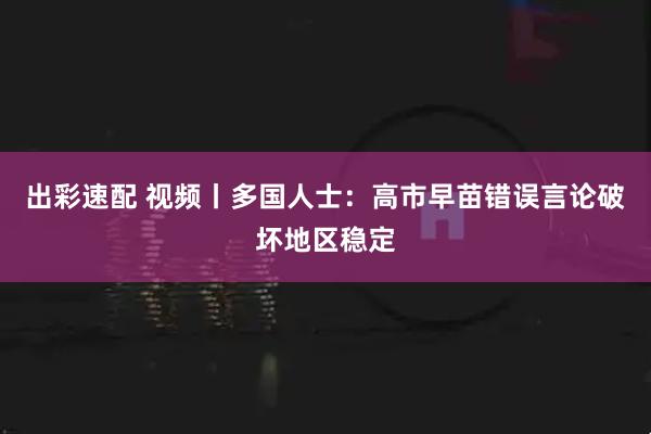 出彩速配 视频丨多国人士：高市早苗错误言论破坏地区稳定