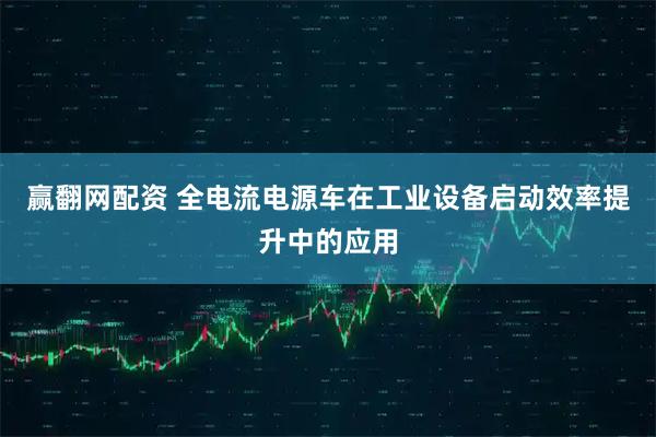 赢翻网配资 全电流电源车在工业设备启动效率提升中的应用