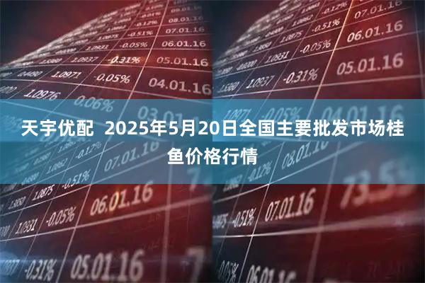 天宇优配  2025年5月20日全国主要批发市场桂鱼价格行情