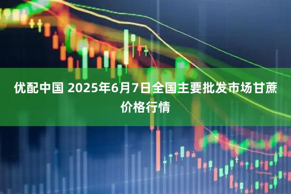 优配中国 2025年6月7日全国主要批发市场甘蔗价格行情