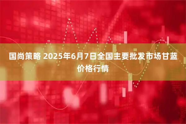 国尚策略 2025年6月7日全国主要批发市场甘蓝价格行情
