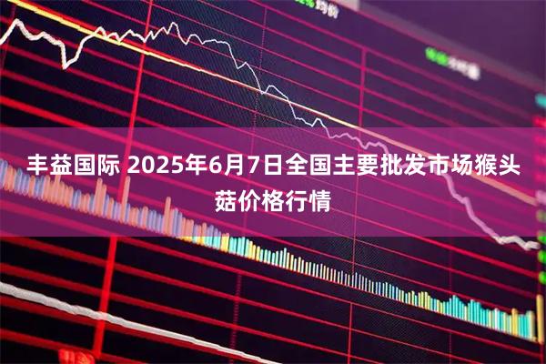 丰益国际 2025年6月7日全国主要批发市场猴头菇价格行情