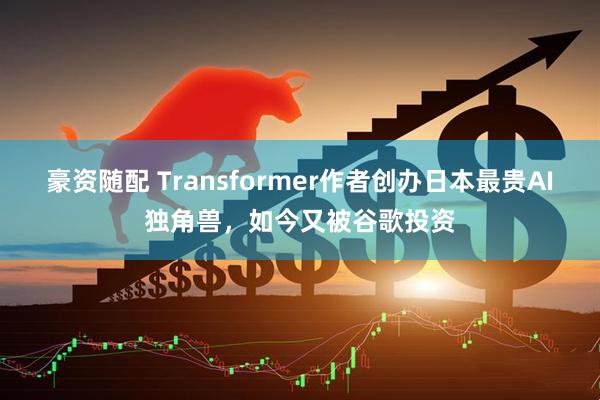 豪资随配 Transformer作者创办日本最贵AI独角兽，如今又被谷歌投资