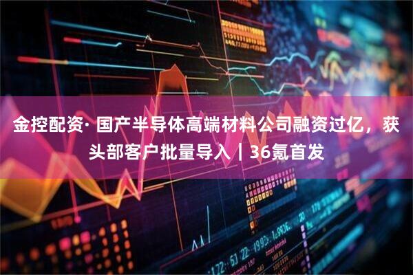 金控配资· 国产半导体高端材料公司融资过亿，获头部客户批量导入｜36氪首发
