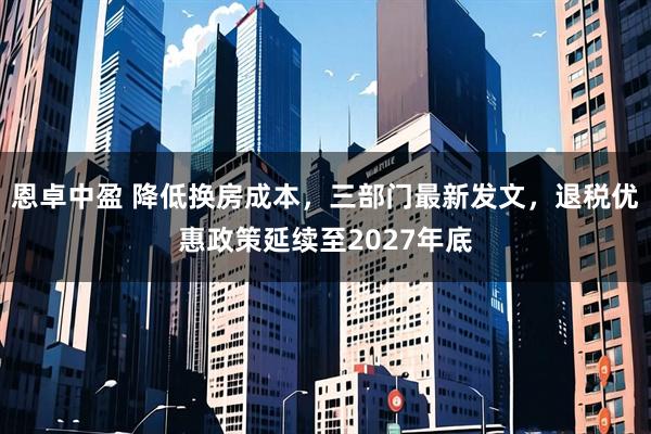 恩卓中盈 降低换房成本，三部门最新发文，退税优惠政策延续至2027年底