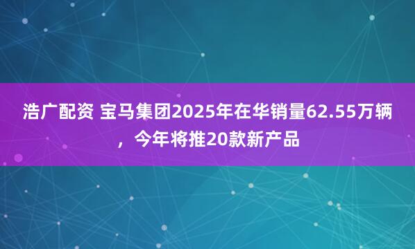 浩广配资 宝马集团2025年在华销量62.55万辆，今年将推20款新产品