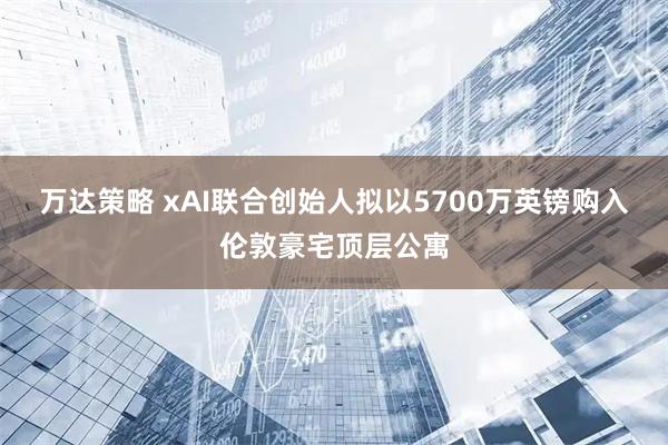 万达策略 xAI联合创始人拟以5700万英镑购入伦敦豪宅顶层公寓