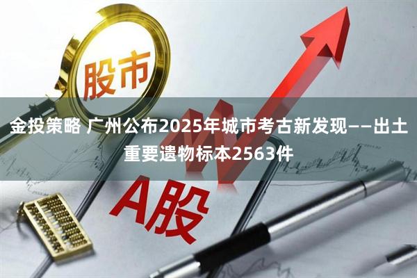 金投策略 广州公布2025年城市考古新发现——出土重要遗物标本2563件