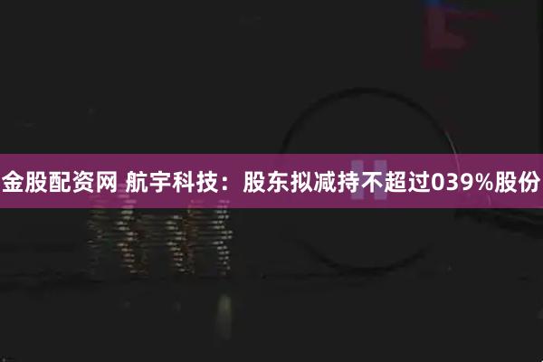 金股配资网 航宇科技:股东拟减持不超过039%股份
