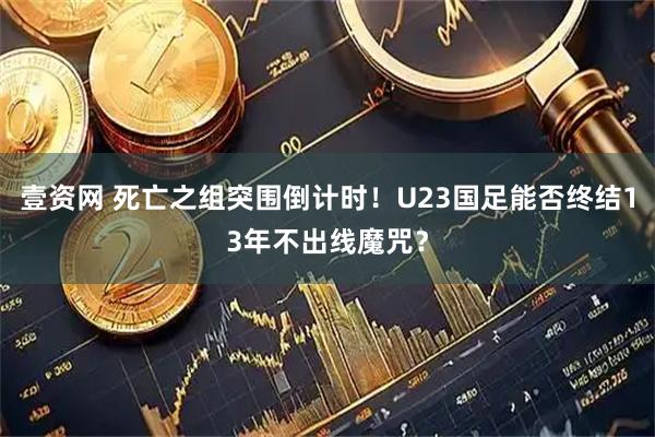 壹资网 死亡之组突围倒计时！U23国足能否终结13年不出线魔咒？