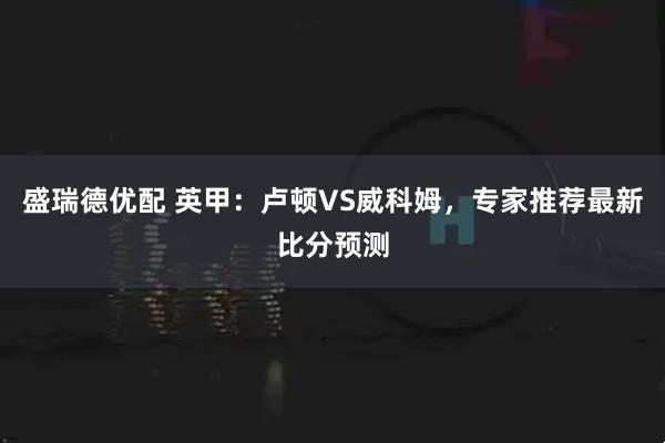 盛瑞德优配 英甲：卢顿VS威科姆，专家推荐最新比分预测