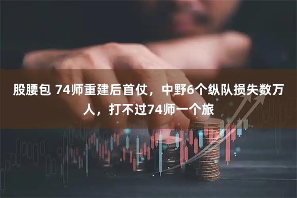 股腰包 74师重建后首仗，中野6个纵队损失数万人，打不过74师一个旅