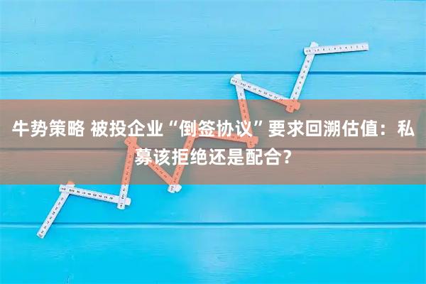 牛势策略 被投企业“倒签协议”要求回溯估值：私募该拒绝还是配合？