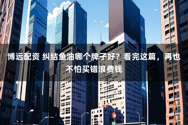 博远配资 纠结鱼油哪个牌子好？看完这篇，再也不怕买错浪费钱