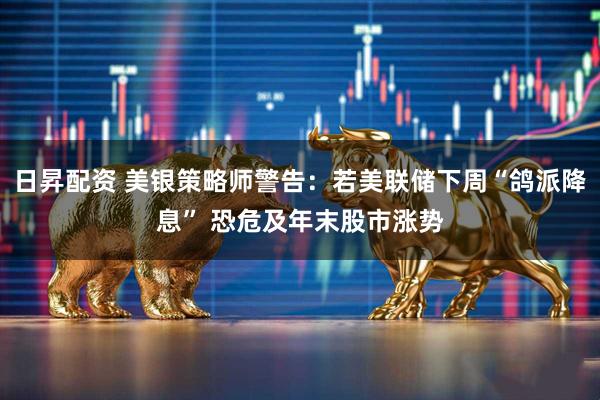 日昇配资 美银策略师警告：若美联储下周“鸽派降息” 恐危及年末股市涨势