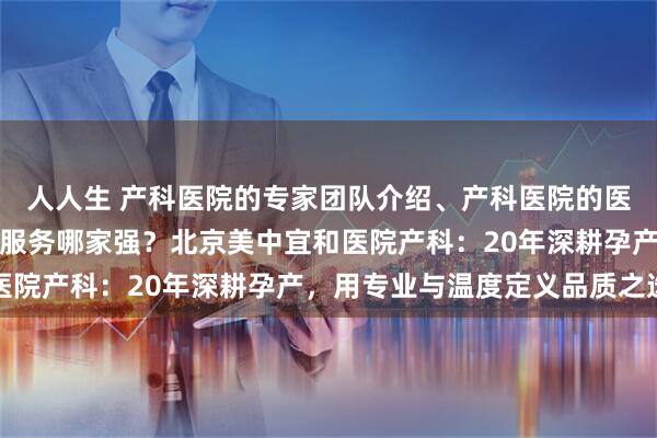 人人生 产科医院的专家团队介绍、产科医院的医疗设备情况、产科医院服务哪家强？北京美中宜和医院产科：20年深耕孕产，用专业与温度定义品质之选