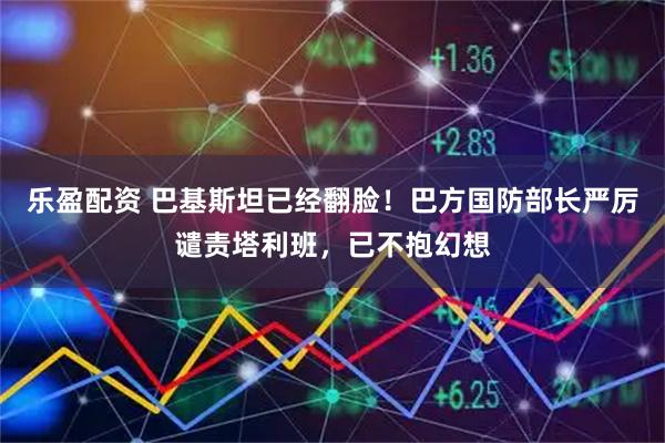 乐盈配资 巴基斯坦已经翻脸！巴方国防部长严厉谴责塔利班，已不抱幻想