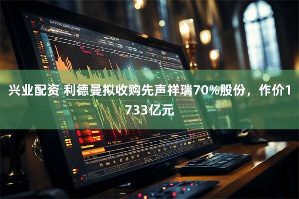 兴业配资 利德曼拟收购先声祥瑞70%股份,作价1733亿元