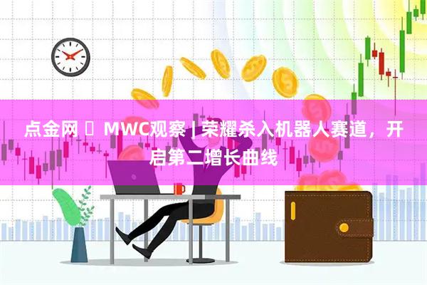 点金网 ​MWC观察 | 荣耀杀入机器人赛道，开启第二增长曲线