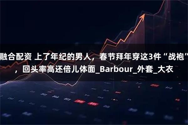 融合配资 上了年纪的男人，春节拜年穿这3件“战袍”，回头率高还倍儿体面_Barbour_外套_大衣