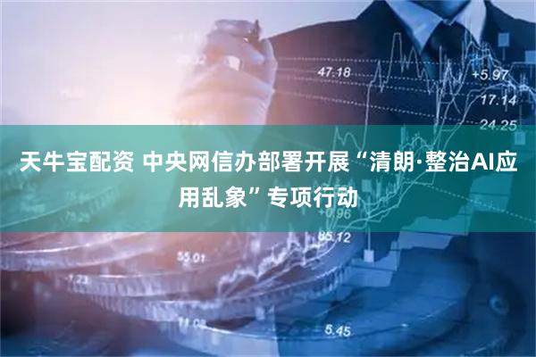 天牛宝配资 中央网信办部署开展“清朗·整治AI应用乱象”专项行动