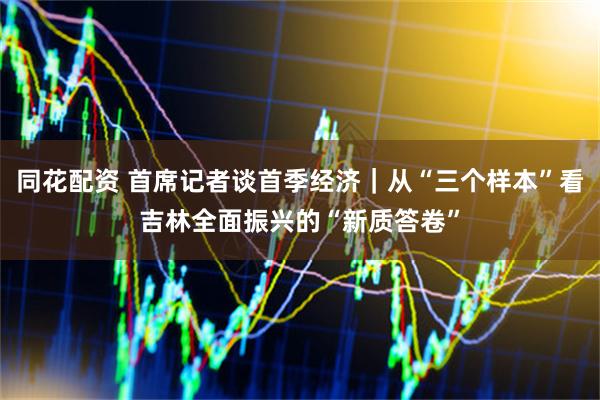 同花配资 首席记者谈首季经济｜从“三个样本”看吉林全面振兴的“新质答卷”